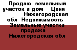 Продаю  земельный участок и дом  › Цена ­ 500 000 - Нижегородская обл. Недвижимость » Земельные участки продажа   . Нижегородская обл.